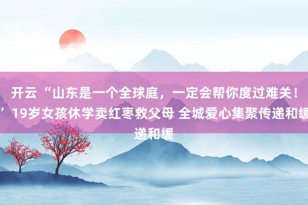 开云 “山东是一个全球庭，一定会帮你度过难关！” 19岁女孩休学卖红枣救父母 全城爱心集聚传递和缓