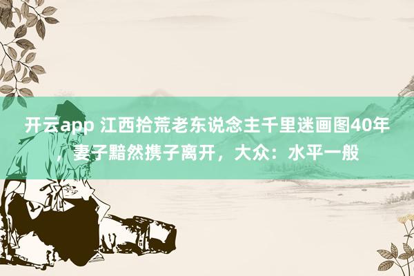 开云app 江西拾荒老东说念主千里迷画图40年，妻子黯然携子离开，大众：水平一般