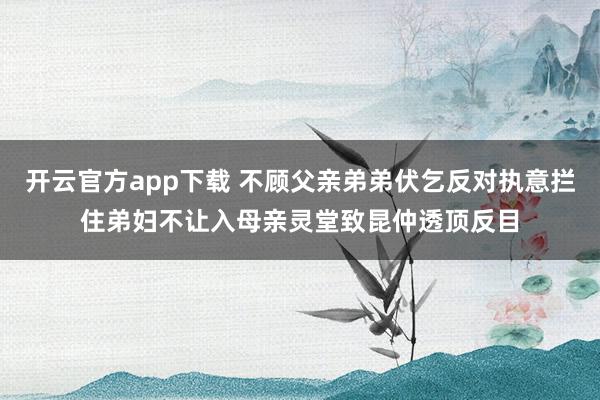 开云官方app下载 不顾父亲弟弟伏乞反对执意拦住弟妇不让入母亲灵堂致昆仲透顶反目