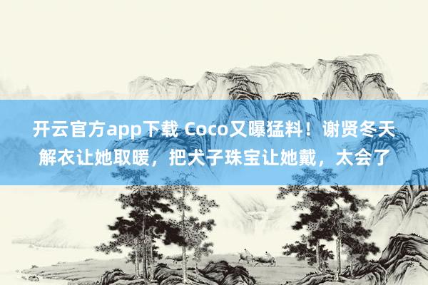 开云官方app下载 Coco又曝猛料！谢贤冬天解衣让她取暖，把犬子珠宝让她戴，太会了