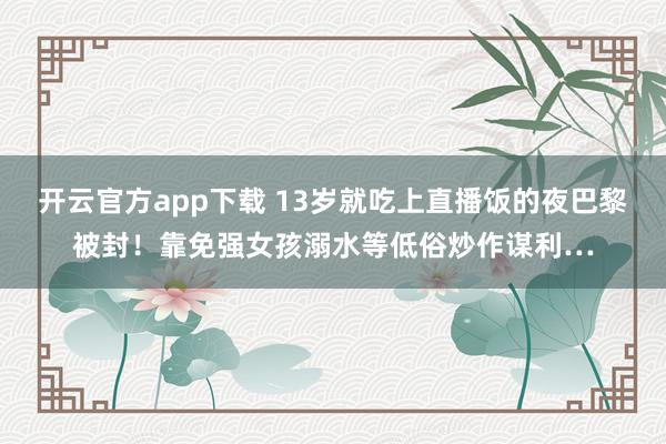 开云官方app下载 13岁就吃上直播饭的夜巴黎被封！靠免强女孩溺水等低俗炒作谋利…