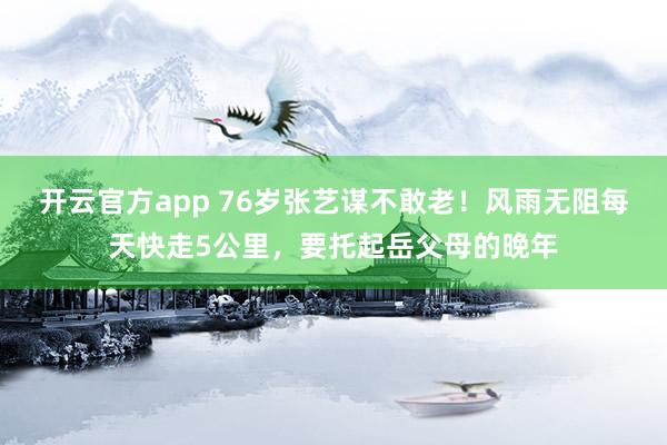 开云官方app 76岁张艺谋不敢老！风雨无阻每天快走5公里，要托起岳父母的晚年