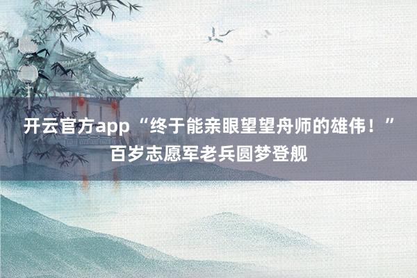 开云官方app “终于能亲眼望望舟师的雄伟！”百岁志愿军老兵圆梦登舰