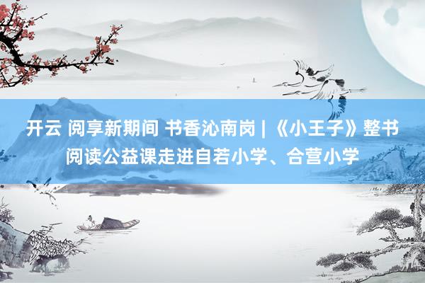 开云 阅享新期间 书香沁南岗 | 《小王子》整书阅读公益课走进自若小学、合营小学