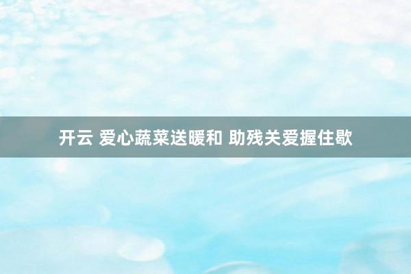 开云 爱心蔬菜送暖和 助残关爱握住歇