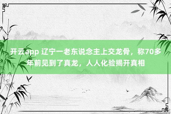 开云app 辽宁一老东说念主上交龙骨，称70多年前见到了真龙，人人化验揭开真相