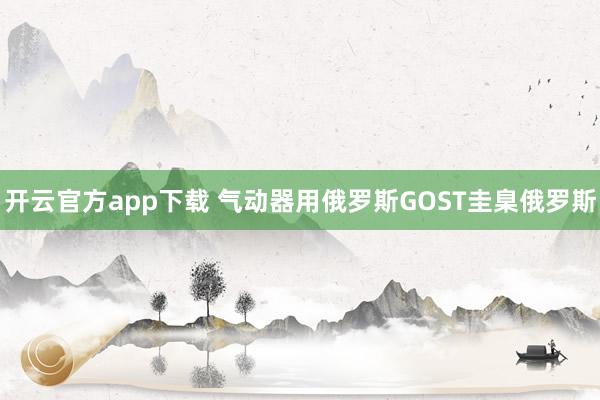 开云官方app下载 气动器用俄罗斯GOST圭臬俄罗斯