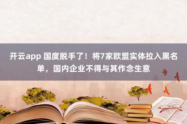 开云app 国度脱手了！将7家欧盟实体拉入黑名单，国内企业不得与其作念生意