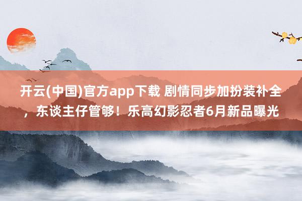 开云(中国)官方app下载 剧情同步加扮装补全，东谈主仔管够！乐高幻影忍者6月新品曝光