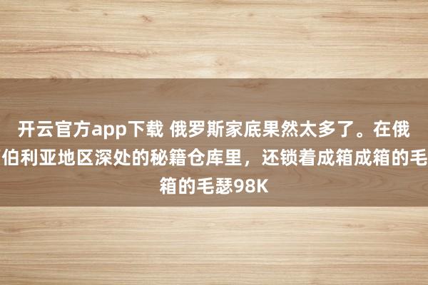 开云官方app下载 俄罗斯家底果然太多了。在俄罗斯西伯利亚地区深处的秘籍仓库里，还锁着成箱成箱的毛瑟98K