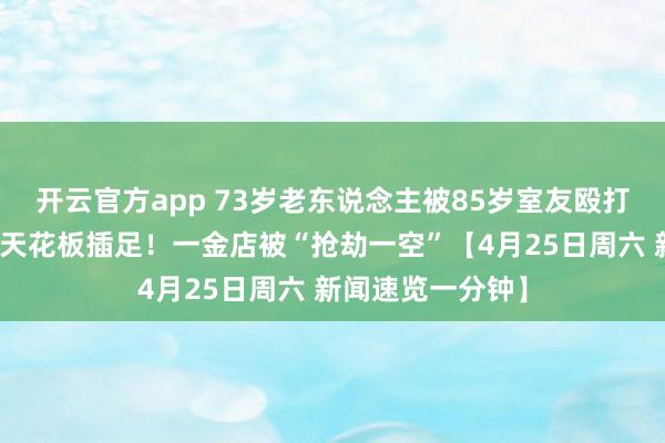 开云官方app 73岁老东说念主被85岁室友殴打，官方通报丨从天花板插足！一金店被“抢劫一空”【4月25日周六 新闻速览一分钟】