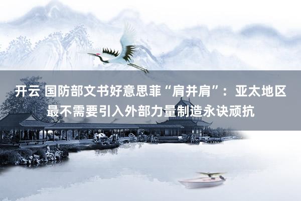 开云 国防部文书好意思菲“肩并肩”：亚太地区最不需要引入外部力量制造永诀顽抗
