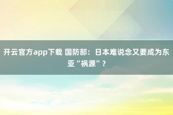 开云官方app下载 国防部：日本难说念又要成为东亚“祸源”？