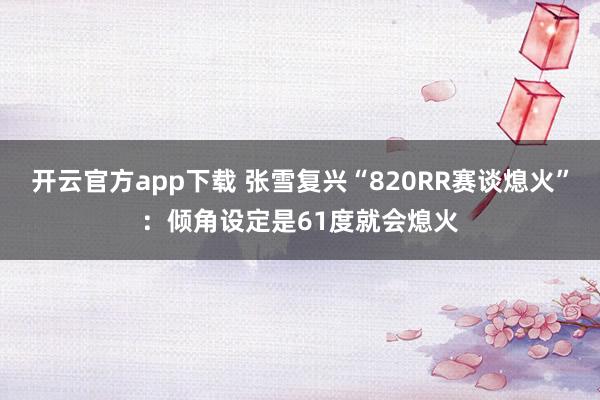 开云官方app下载 张雪复兴“820RR赛谈熄火”：倾角设定是61度就会熄火