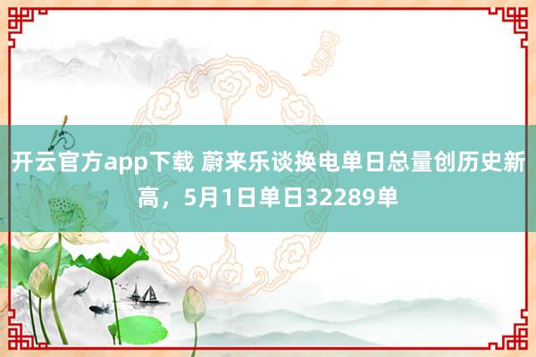 开云官方app下载 蔚来乐谈换电单日总量创历史新高，5月1日单日32289单