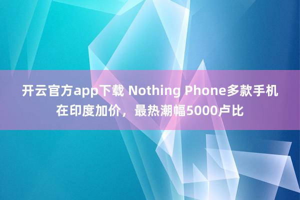 开云官方app下载 Nothing Phone多款手机在印度加价，最热潮幅5000卢比