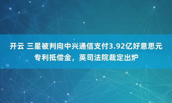 开云 三星被判向中兴通信支付3.92亿好意思元专利抵偿金，英司法院裁定出炉