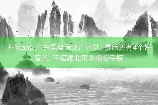 开云app 广东男篮淘汰广州队, 赛后还有4个好音讯, 不错跟北京队扳扳手腕