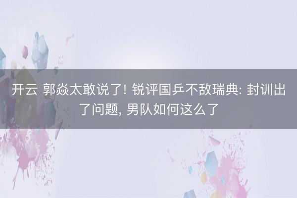 开云 郭焱太敢说了! 锐评国乒不敌瑞典: 封训出了问题, 男队如何这么了