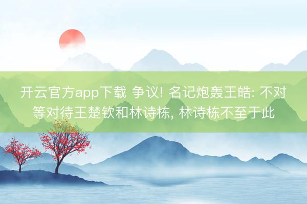 开云官方app下载 争议! 名记炮轰王皓: 不对等对待王楚钦和林诗栋， 林诗栋不至于此