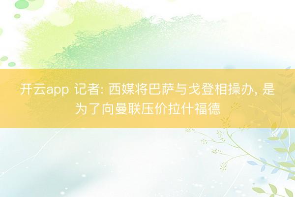 开云app 记者: 西媒将巴萨与戈登相操办， 是为了向曼联压价拉什福德