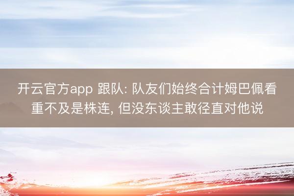 开云官方app 跟队: 队友们始终合计姆巴佩看重不及是株连， 但没东谈主敢径直对他说