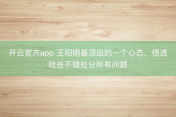开云官方app 王阳明最顶级的一个心态，悟透险些不错处分所有问题