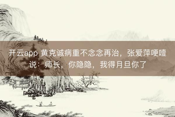 开云app 黄克诚病重不念念再治，张爱萍哽噎说：师长，你隐隐，我得月旦你了