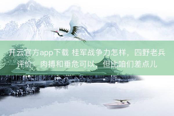 开云官方app下载 桂军战争力怎样，四野老兵评价：肉搏和垂危可以，但比咱们差点儿