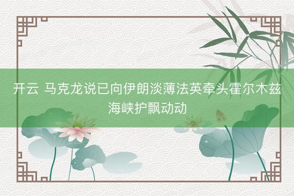 开云 马克龙说已向伊朗淡薄法英牵头霍尔木兹海峡护飘动动