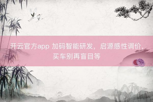 开云官方app 加码智能研发，启源感性调价，买车别再盲目等
