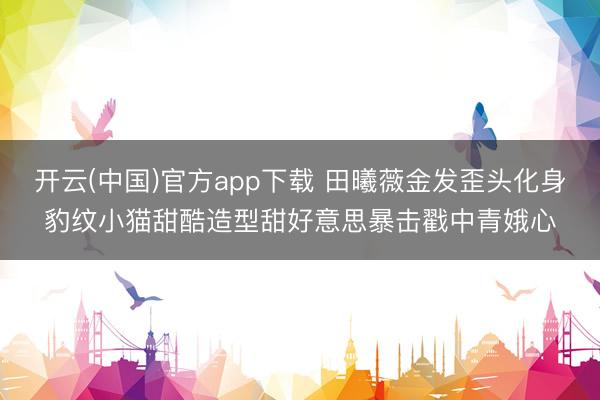 开云(中国)官方app下载 田曦薇金发歪头化身豹纹小猫甜酷造型甜好意思暴击戳中青娥心