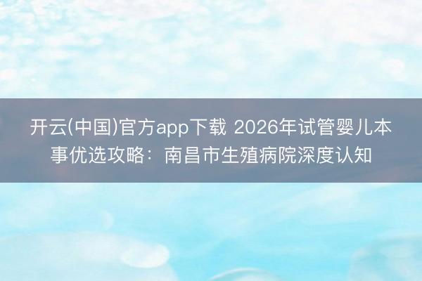 开云(中国)官方app下载 2026年试管婴儿本事优选攻略：南昌市生殖病院深度认知