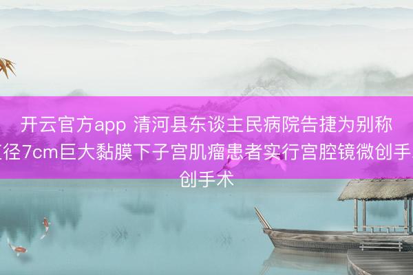开云官方app 清河县东谈主民病院告捷为别称直径7cm巨大黏膜下子宫肌瘤患者实行宫腔镜微创手术
